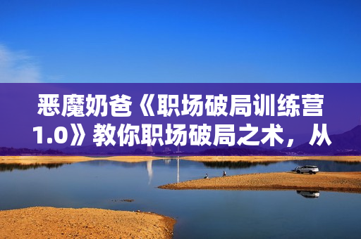 恶魔奶爸《职场破局训练营1.0》教你职场破局之术，从小白到精英一路贯通