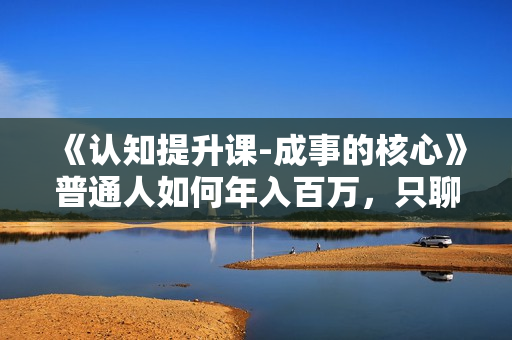 《认知提升课-成事的核心》普通人如何年入百万，只聊干货 只讲实操！