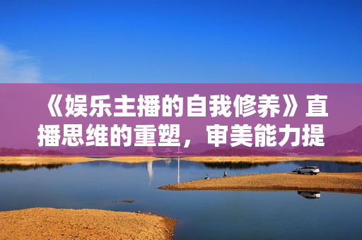 《娱乐主播的自我修养》直播思维的重塑，审美能力提升，情商提升