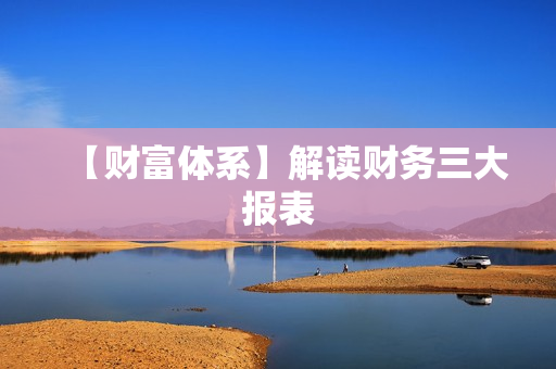 【财富体系】解读财务三大报表