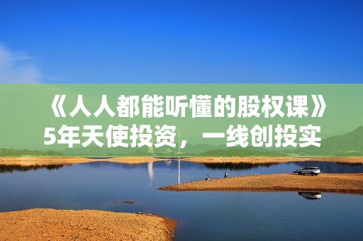《人人都能听懂的股权课》5年天使投资，一线创投实战！