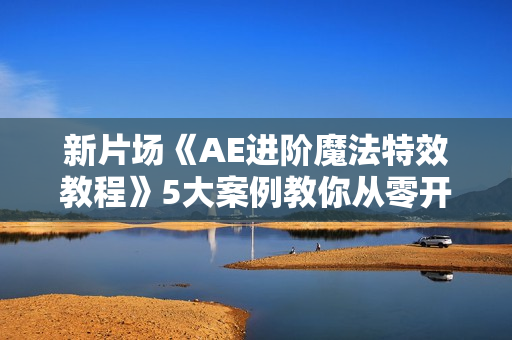 新片场《AE进阶魔法特效教程》5大案例教你从零开始制作AE特效