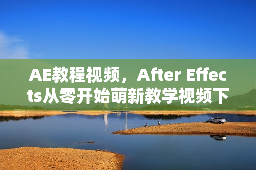AE教程视频，After Effects从零开始萌新教学视频下载