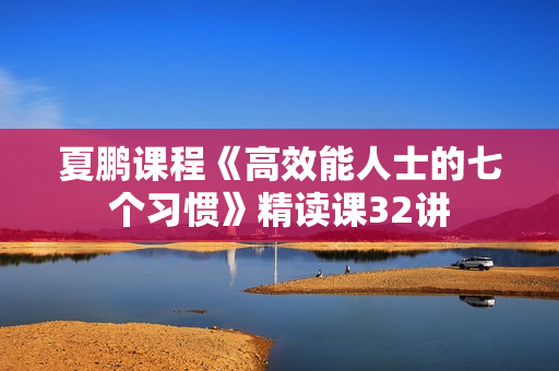 夏鹏课程《高效能人士的七个习惯》精读课32讲