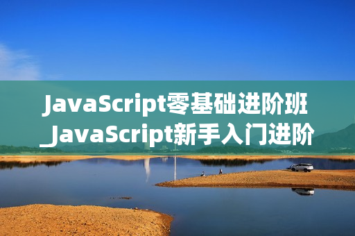 JavaScript零基础进阶班_JavaScript新手入门进阶万门视频教程