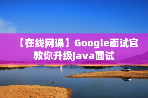 【在线网课】Google面试官教你升级Java面试