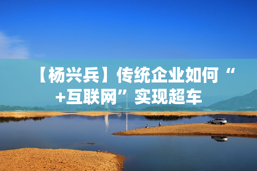 【杨兴兵】传统企业如何“+互联网”实现超车