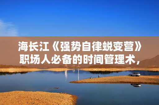 海长江《强势自律蜕变营》职场人必备的时间管理术，每天轻松多出5小时