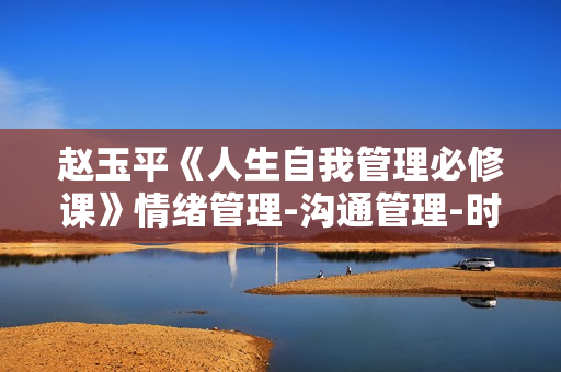 赵玉平《人生自我管理必修课》情绪管理-沟通管理-时间管理-能力提升