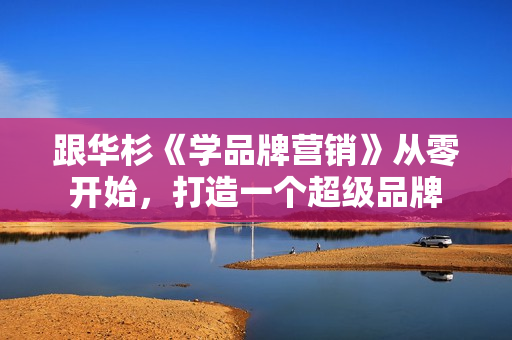 跟华杉《学品牌营销》从零开始，打造一个超级品牌