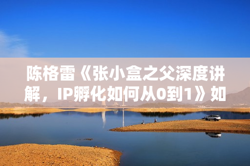 陈格雷《张小盒之父深度讲解，IP孵化如何从0到1》如何孵化超级IP