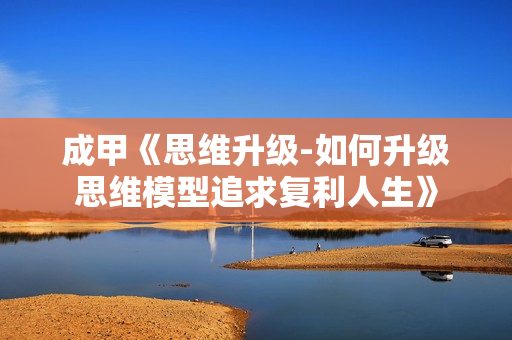 成甲《思维升级-如何升级思维模型追求复利人生》