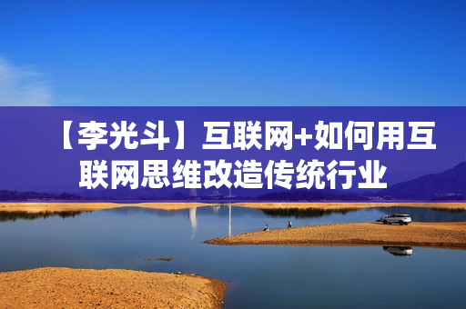 【李光斗】互联网+如何用互联网思维改造传统行业