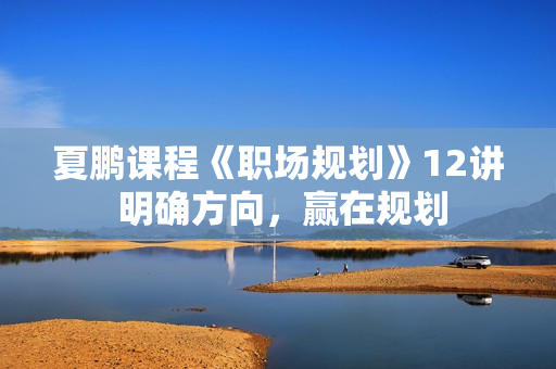 夏鹏课程《职场规划》12讲 明确方向，赢在规划