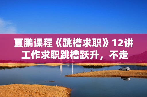 夏鹏课程《跳槽求职》12讲 工作求职跳槽跃升，不走弯路