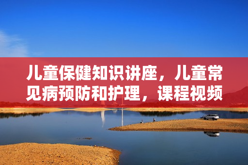 儿童保健知识讲座，儿童常见病预防和护理，课程视频
