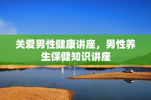 关爱男性健康讲座，男性养生保健知识讲座