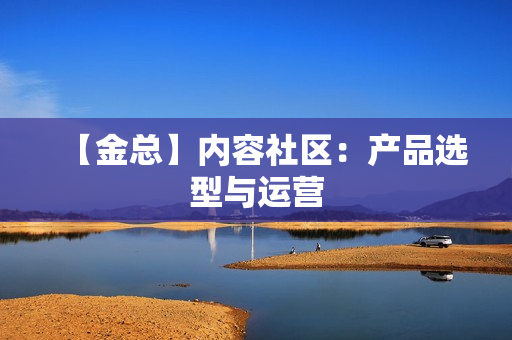 【金总】内容社区：产品选型与运营