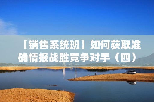 【销售系统班】如何获取准确情报战胜竞争对手（四）