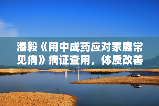潘毅《用中成药应对家庭常见病》病证查用，体质改善，备药建议