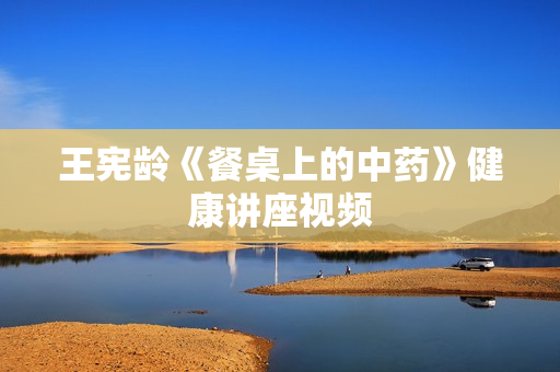 王宪龄《餐桌上的中药》健康讲座视频