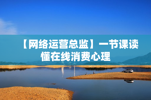 【网络运营总监】一节课读懂在线消费心理
