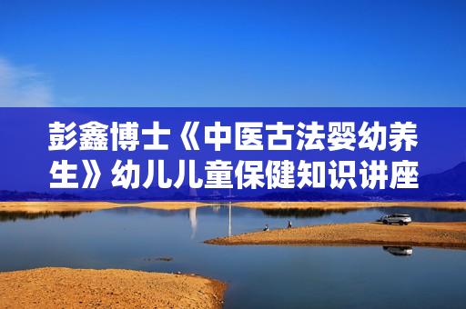 彭鑫博士《中医古法婴幼养生》幼儿儿童保健知识讲座