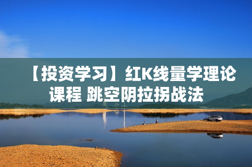 【投资学习】红K线量学理论课程 跳空阴拉拐战法
