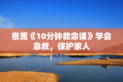 夜鹰《10分钟救命课》学会急救，保护家人