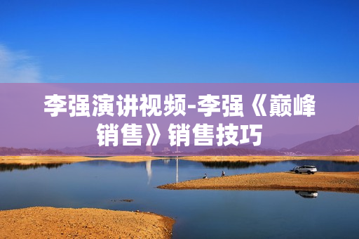 李强演讲视频-李强《巅峰销售》销售技巧