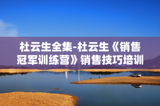 杜云生全集-杜云生《销售冠军训练营》销售技巧培训