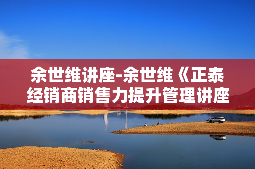 余世维讲座-余世维《正泰经销商销售力提升管理讲座》