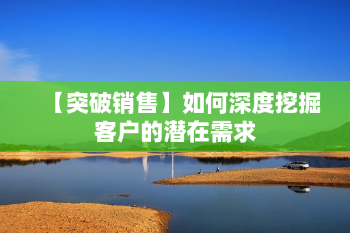 【突破销售】如何深度挖掘客户的潜在需求