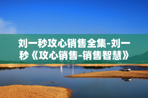 刘一秒攻心销售全集-刘一秒《攻心销售-销售智慧》