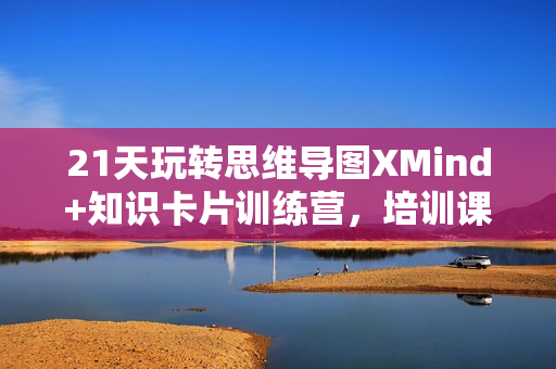 21天玩转思维导图XMind+知识卡片训练营，培训课程视频教程