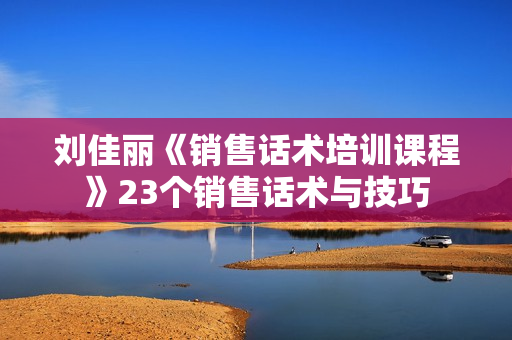 刘佳丽《销售话术培训课程》23个销售话术与技巧