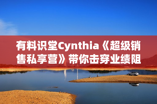 有料识堂Cynthia《超级销售私享营》带你击穿业绩阻力，提升销售业绩
