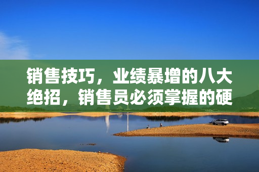 销售技巧，业绩暴增的八大绝招，销售员必须掌握的硬核技能