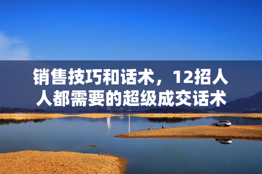 销售技巧和话术，12招人人都需要的超级成交话术