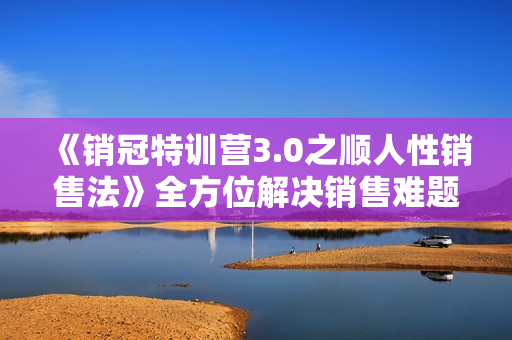 《销冠特训营3.0之顺人性销售法》全方位解决销售难题、可落地执行有结果