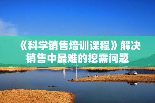 《科学销售培训课程》解决销售中最难的挖需问题