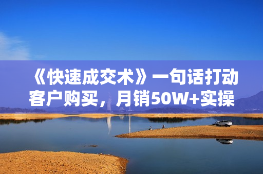 《快速成交术》一句话打动客户购买，月销50W+实操卖点分享！