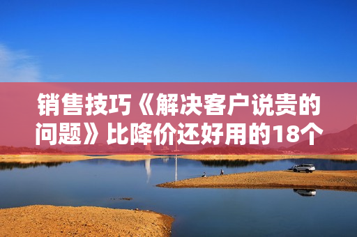 销售技巧《解决客户说贵的问题》比降价还好用的18个销售策略