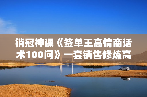 销冠神课《签单王高情商话术100问》一套销售修炼高情商必修课！