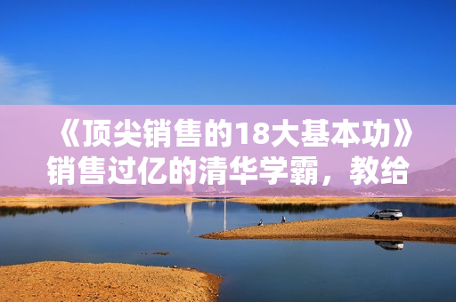 《顶尖销售的18大基本功》销售过亿的清华学霸，教给你一整套销售实战体系