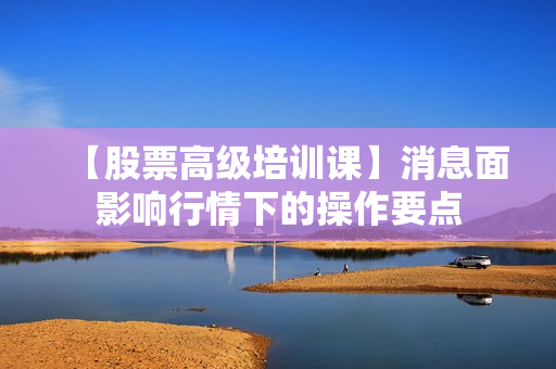 【股票高级培训课】消息面影响行情下的操作要点