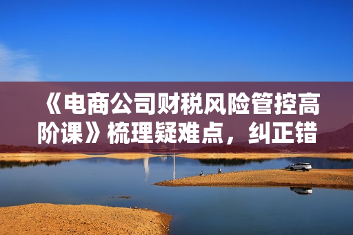 《电商公司财税风险管控高阶课》梳理疑难点，纠正错误认识，规避风险