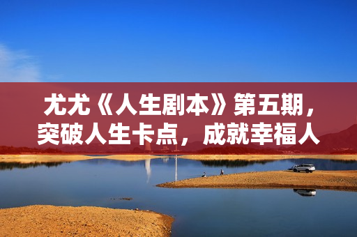 尤尤《人生剧本》第五期，突破人生卡点，成就幸福人生