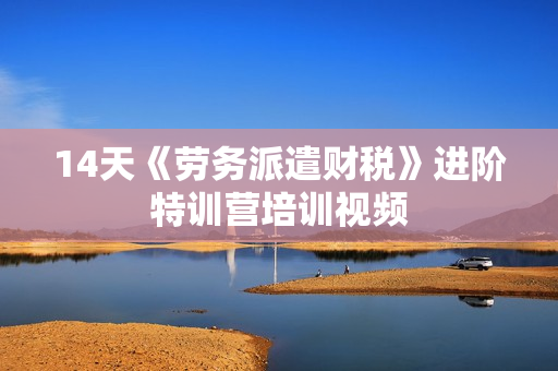 14天《劳务派遣财税》进阶特训营培训视频