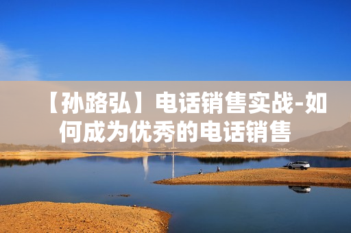 【孙路弘】电话销售实战-如何成为优秀的电话销售